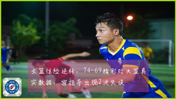 女篮惊险逆转，74-69精彩对决显真实数据，宫指导出现2次失误