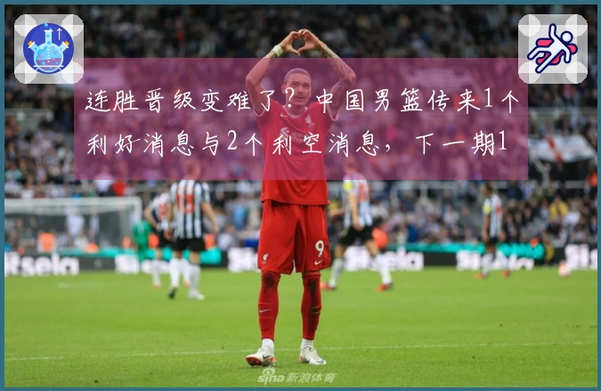 连胜晋级变难了？中国男篮传来1个利好消息与2个利空消息，下一期12人名单揭晓