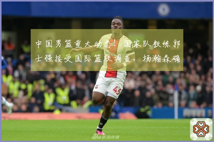 中国男篮重大动态！国家队教练郭士强接受国际篮联调查，杨瀚森确定回归。