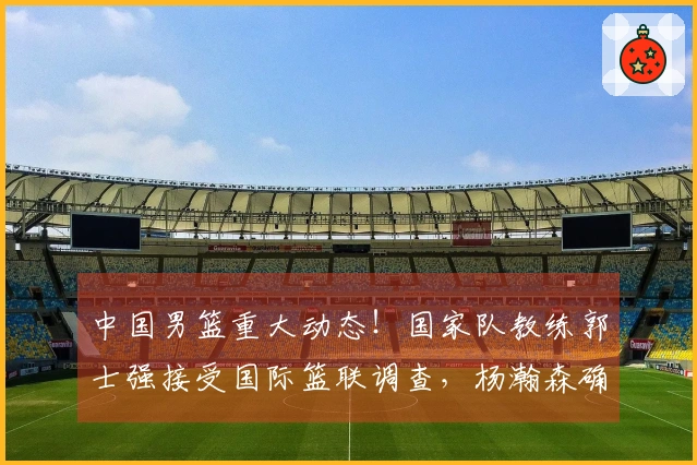 中国男篮重大动态！国家队教练郭士强接受国际篮联调查，杨瀚森确定回归。