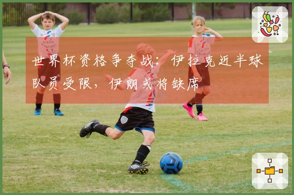 世界杯资格争夺战：伊拉克近半球队员受限，伊朗或将缺席