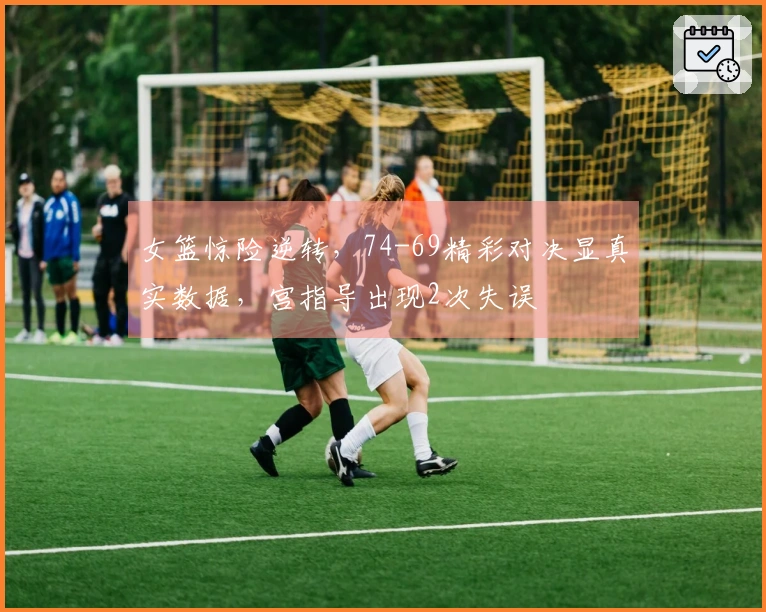 女篮惊险逆转，74-69精彩对决显真实数据，宫指导出现2次失误