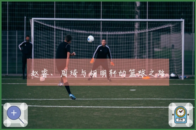 赵睿、周琦与胡明轩的篮球之路