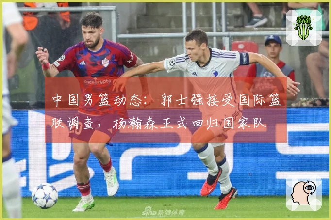 中国男篮动态：郭士强接受国际篮联调查，杨瀚森正式回归国家队