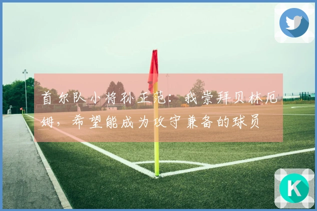 首尔队小将孙正范：我崇拜贝林厄姆，希望能成为攻守兼备的球员