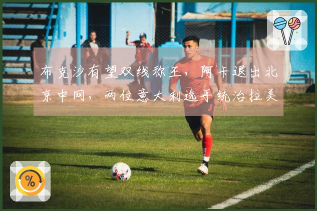 布克沙有望双线称王，阿卡退出北京中网，两位意大利选手统治拉美赛事