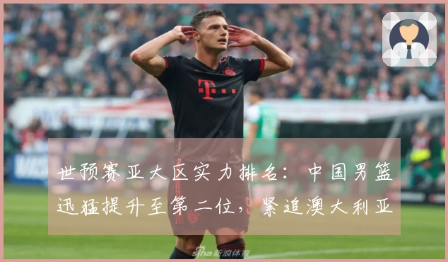 世预赛亚大区实力排名：中国男篮迅猛提升至第二位，紧追澳大利亚