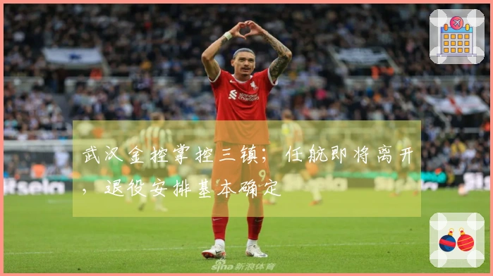 武汉金控掌控三镇；任航即将离开，退役安排基本确定