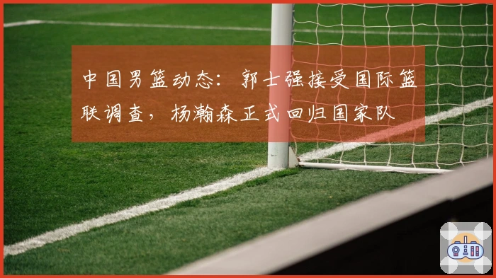 中国男篮动态：郭士强接受国际篮联调查，杨瀚森正式回归国家队