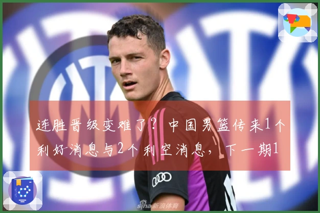 连胜晋级变难了？中国男篮传来1个利好消息与2个利空消息，下一期12人名单揭晓