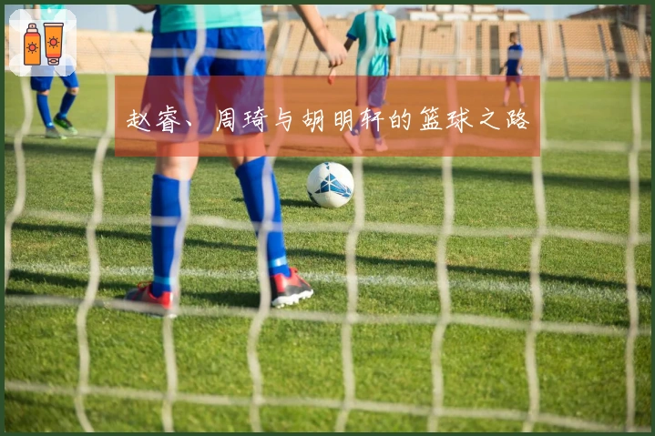 赵睿、周琦与胡明轩的篮球之路