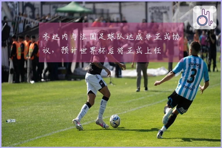 齐达内与法国足球队达成非正式协议，预计世界杯后将正式上任