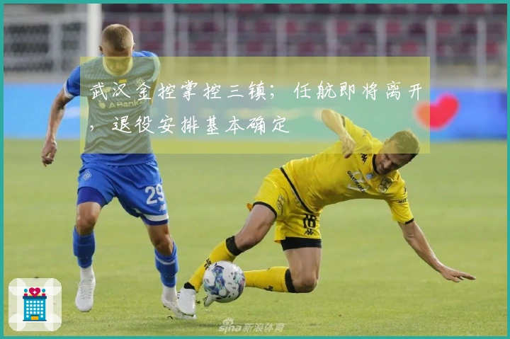 武汉金控掌控三镇；任航即将离开，退役安排基本确定