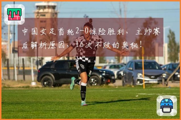 中国女足首轮2-0惊险胜利，主帅赛后解析原因，16次不败的奥秘！